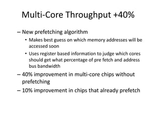 Multi-Core Throughput +40%
– New prefetching algorithm
   • Makes best guess on which memory addresses will be
     accessed soon
   • Uses register based information to judge which cores
     should get what percentage of pre fetch and address
     bus bandwidth
– 40% improvement in multi-core chips without
  prefetching
– 10% improvement in chips that already prefetch
 