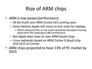 Rise of ARM chips
• ARM is low power/performance
  – 64 bit multi-core ARM Cortex A15 coming soon
  – Some believe Apple will move to arm even for laptops
     • Others discount this as too much would be disrupted moving
       away form the ubiquitous x86 architecture
  – But Apple does have its own ARM based chips
  – Linux netbooks based on ARM Cortex 9 (dual) chip
    and sA15 on Cortex
• ARM chips projected to have 13% of PC market by
  2015
 