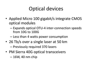 Optical devices
• Applied Micro 100 gigabit/s integrate CMOS
  optical modules
  – Expands optical OTU-4 inter-connection speeds
    from 10G to 100G
  – Less than 4 watts power consumption
• 26 Tb/s over a single laser at 50 km
  – Previously required 370 lasers
• PM Sierra 40G optical transceivers
  – 16W, 40 nm chip
 