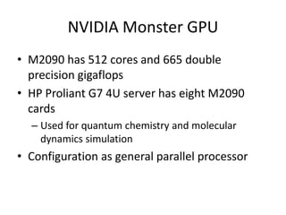 NVIDIA Monster GPU
• M2090 has 512 cores and 665 double
  precision gigaflops
• HP Proliant G7 4U server has eight M2090
  cards
  – Used for quantum chemistry and molecular
    dynamics simulation
• Configuration as general parallel processor
 