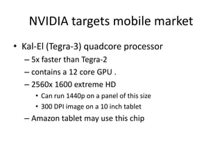 NVIDIA targets mobile market
• Kal-El (Tegra-3) quadcore processor
  – 5x faster than Tegra-2
  – contains a 12 core GPU .
  – 2560x 1600 extreme HD
     • Can run 1440p on a panel of this size
     • 300 DPI image on a 10 inch tablet
  – Amazon tablet may use this chip
 