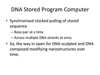 DNA Stored Program Computer
• Synchronized clocked pulling of stored
  sequence
  – Base pair at a time
  – Across multiple DNA strands at once.
• So, the way in open for DNA sculpted and DNA
  composed modifying nanostructures over
  time.
 
