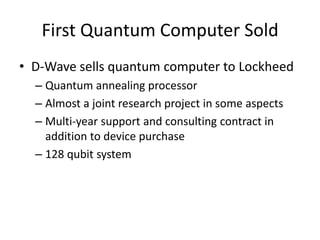First Quantum Computer Sold
• D-Wave sells quantum computer to Lockheed
  – Quantum annealing processor
  – Almost a joint research project in some aspects
  – Multi-year support and consulting contract in
    addition to device purchase
  – 128 qubit system
 