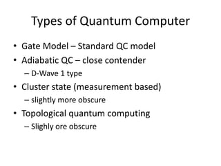 Types of Quantum Computer
• Gate Model – Standard QC model
• Adiabatic QC – close contender
  – D-Wave 1 type
• Cluster state (measurement based)
  – slightly more obscure
• Topological quantum computing
  – Slighly ore obscure
 
