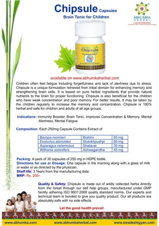 ChipsuleCapsules
Brain Tonic for Children
available on www.abhumkaherbal.com
Children often feel fatigue including forgetfulness and lack of alertness due to stress.
Chipsule is a unique formulation retrieved from tribal domain for enhancing memory and
strengthening brain cells. It is based on pure herbal ingredients that provide natural
nutrients to the brain for proper functioning. Chipsule is also beneficial for the children
who have weak concentration and poor memory. For better results, tt may be taken by
the children regularly to increase the memory and concentration. Chipsule is 100%
herbal and safe for children and adults of all age groups.
Indications: Immunity Booster, Brain Tonic, Improves Concentration & Memory, Mental
Alertness, Mental Fatigue
Composition: Each 250mg Capsule Contains Extract of
Bacopa monnieri Brahmi 65 mg
Evolvulus alsinoides Shankhpushpi 60 mg
Asparagus racemosus Shatavar 30 mg
Withania somnifera Ashwagandha 45 mg
Let the good health prevail
www.abhumka.com www.abhumkaherbal.com www.swadeshigyan.com
Withania somnifera Ashwagandha 45 mg
Packing: A pack of 30 capsules of 250 mg in HDPE bottle.
Directions for use or Dosage: One capsule in the morning along with a glass of milk
or water or as directed by the physician.
Shelf life: 3 Years from the manufacturing date.
MRP: Rs. 200/-
Quality & Safety: Chipsule is made out of wildly collected herbs directly
from the forest through our self help groups, manufactured under GMP
facility adhering ISO 9001:2008 quality standard norms. Our experts and
technical team is bonded to give you quality product. Our all products are
absolutely safe with no side effects.
 