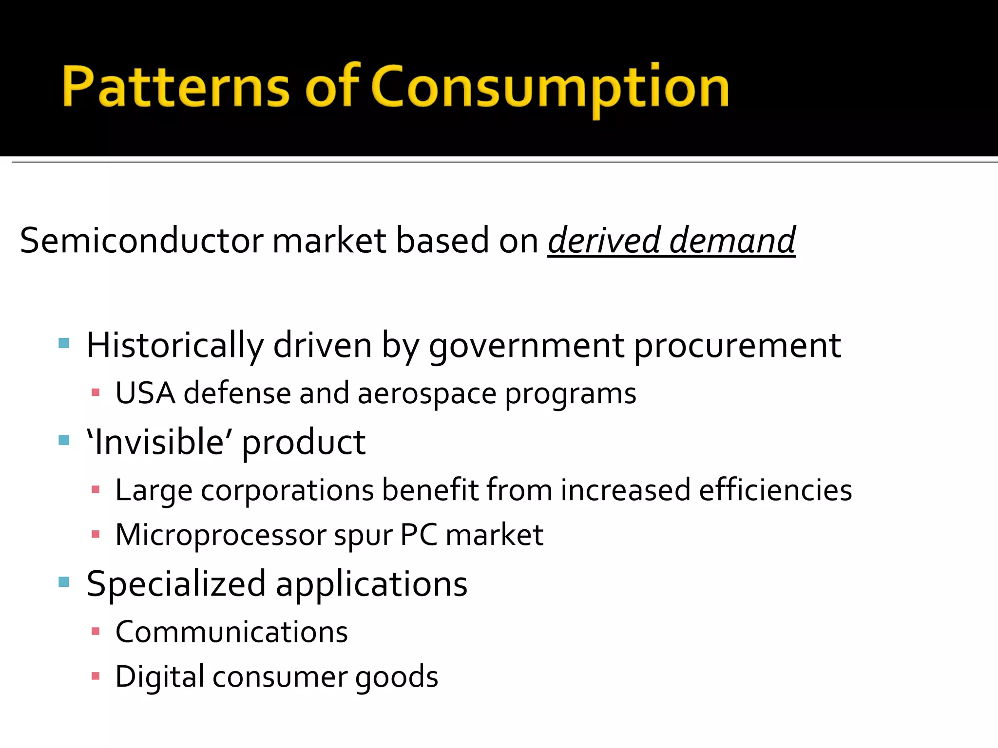 Semiconductor market based on  derived demand Historically driven by government procurement USA defense and aerospace programs ‘ Invisible’ product Large corporations benefit from increased efficiencies Microprocessor spur PC market Specialized applications Communications Digital consumer goods 