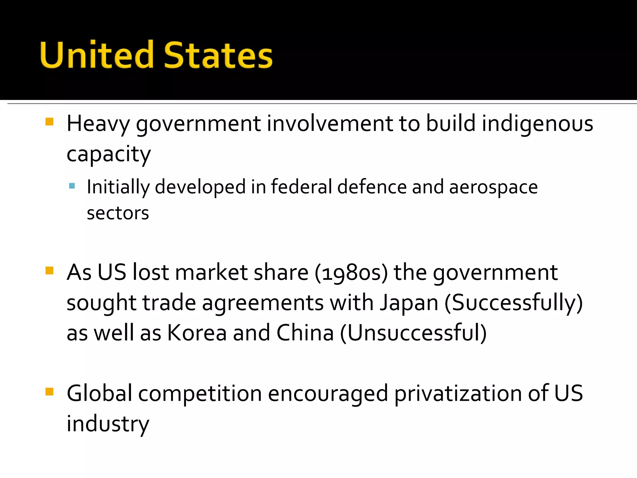 Heavy government involvement to build indigenous capacity Initially developed in federal defence and aerospace sectors As US lost market share (1980s) the government sought trade agreements with Japan (Successfully) as well as Korea and China (Unsuccessful) Global competition encouraged privatization of US industry 