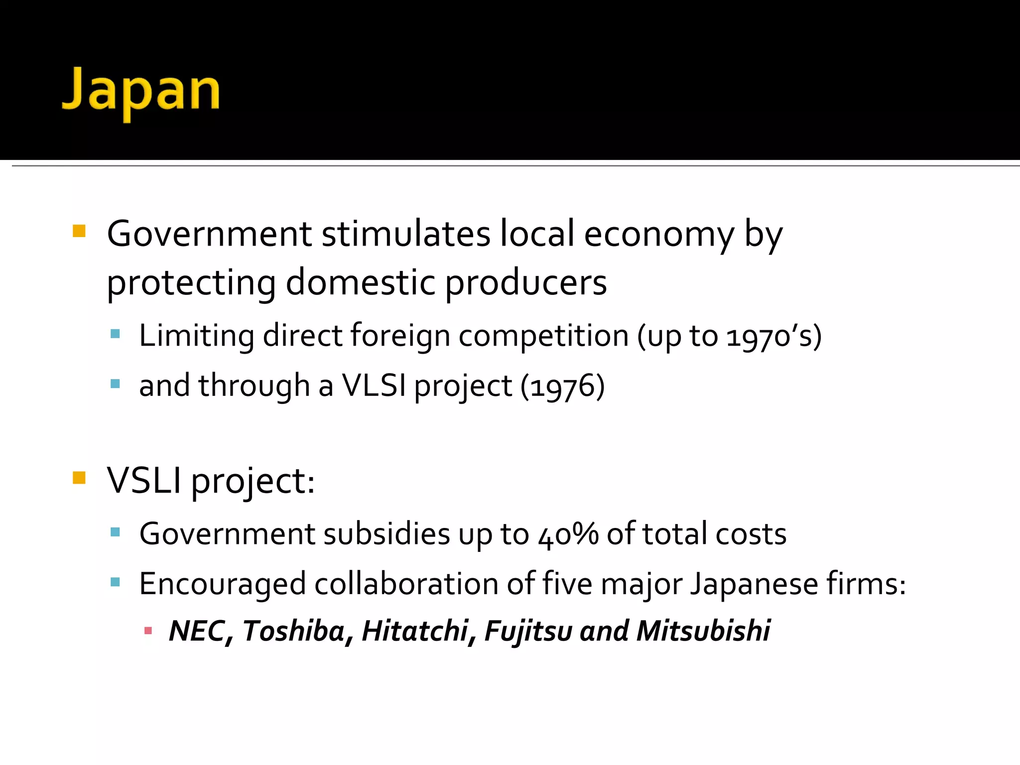 Government stimulates local economy by protecting domestic producers Limiting direct foreign competition (up to 1970’s) and through a VLSI project (1976) VSLI project: Government subsidies up to 40% of total costs Encouraged collaboration of five major Japanese firms:  NEC, Toshiba, Hitatchi, Fujitsu and Mitsubishi 