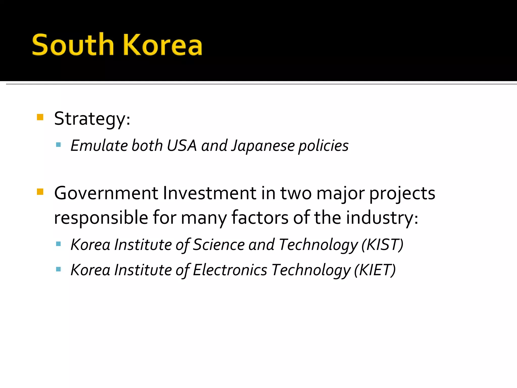 Strategy:  Emulate both USA and Japanese policies Government Investment in two major projects responsible for many factors of the industry: Korea Institute of Science and Technology (KIST) Korea Institute of Electronics Technology (KIET) 