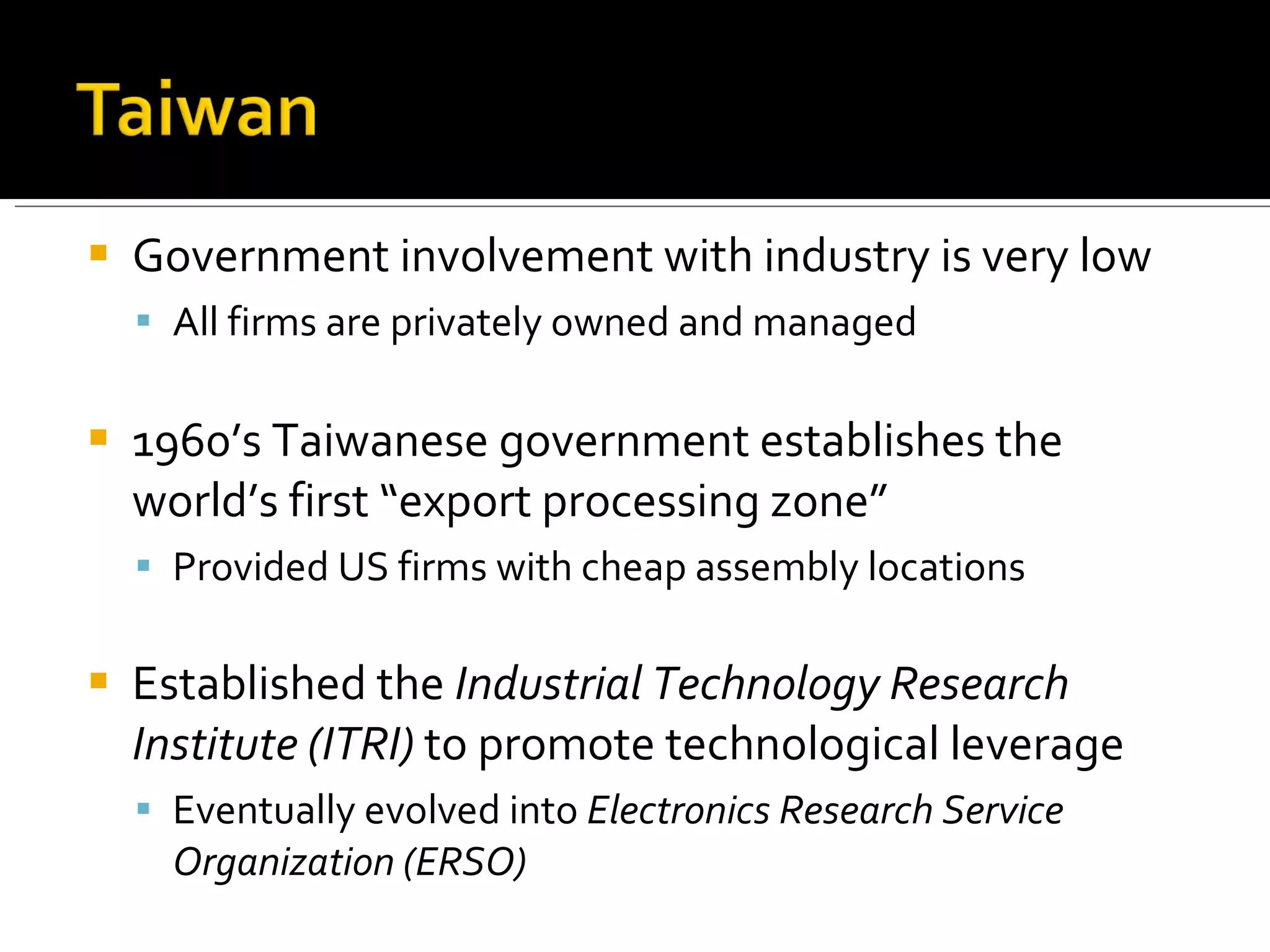 Government involvement with industry is very low All firms are privately owned and managed 1960’s Taiwanese government establishes the world’s first “export processing zone” Provided US firms with cheap assembly locations Established the  Industrial Technology Research Institute (ITRI)  to promote technological leverage Eventually evolved into  Electronics Research Service Organization (ERSO) 