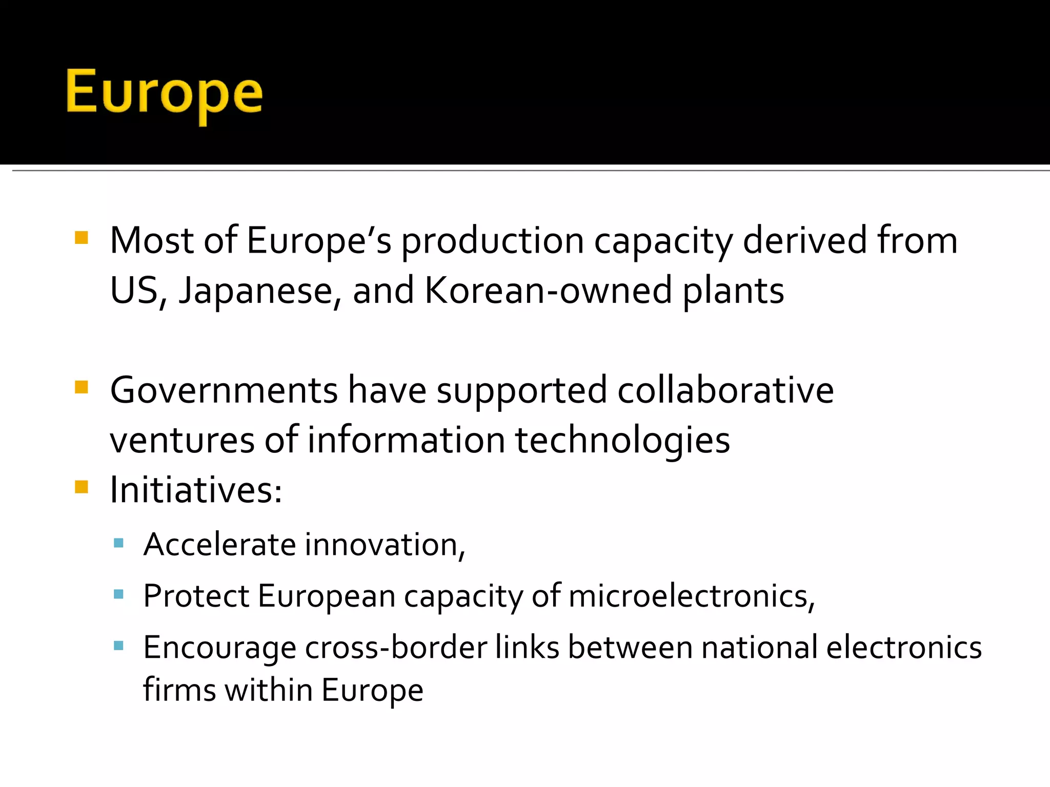 Most of Europe’s production capacity derived from US, Japanese, and Korean-owned plants Governments have supported collaborative ventures of information technologies Initiatives:  Accelerate innovation,  Protect European capacity of microelectronics, Encourage cross-border links between national electronics firms within Europe 
