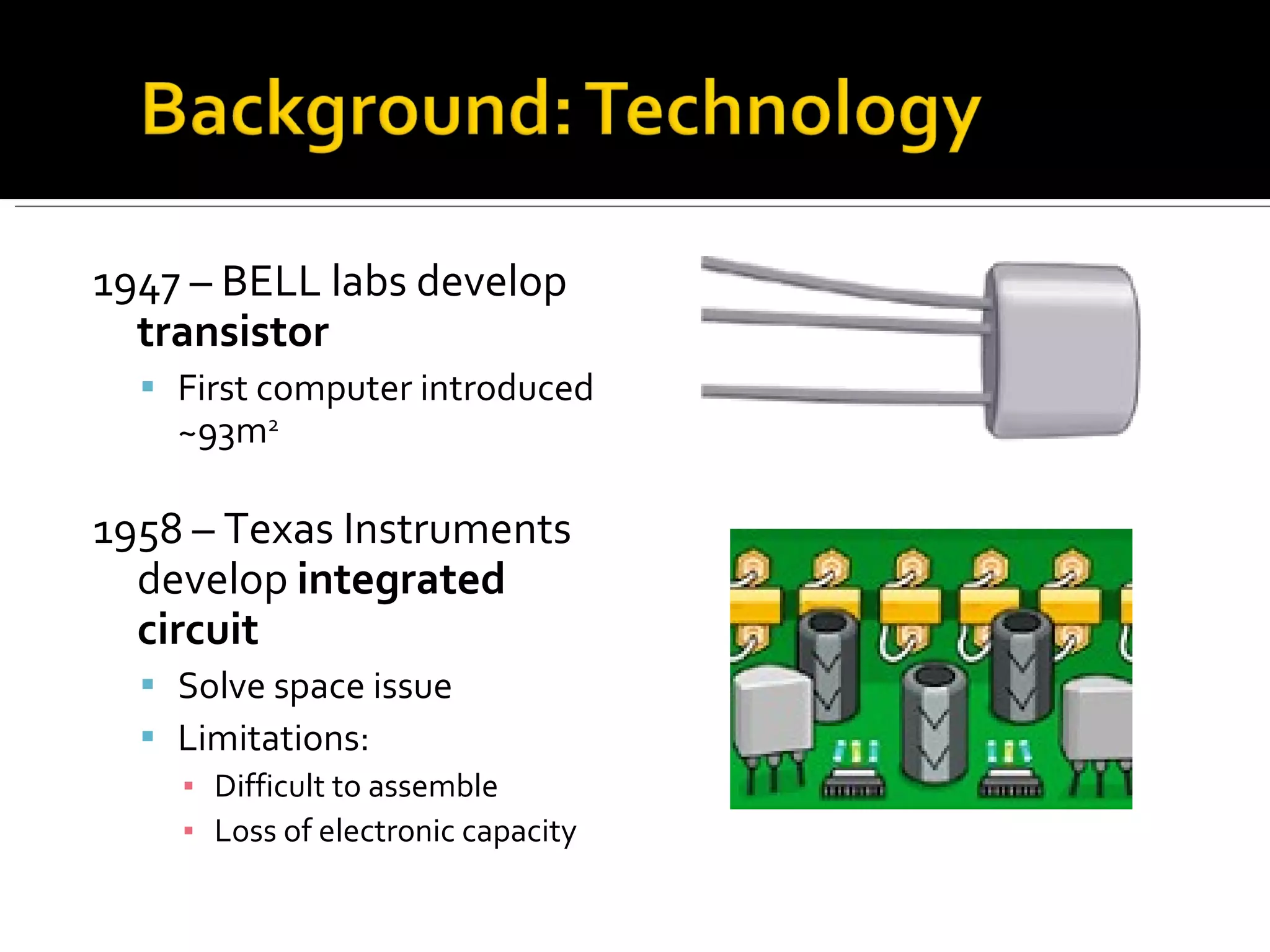 1947 – BELL labs develop  transistor  First computer introduced ~93m 2  1958 – Texas Instruments develop  integrated circuit Solve space issue Limitations: Difficult to assemble Loss of electronic capacity 
