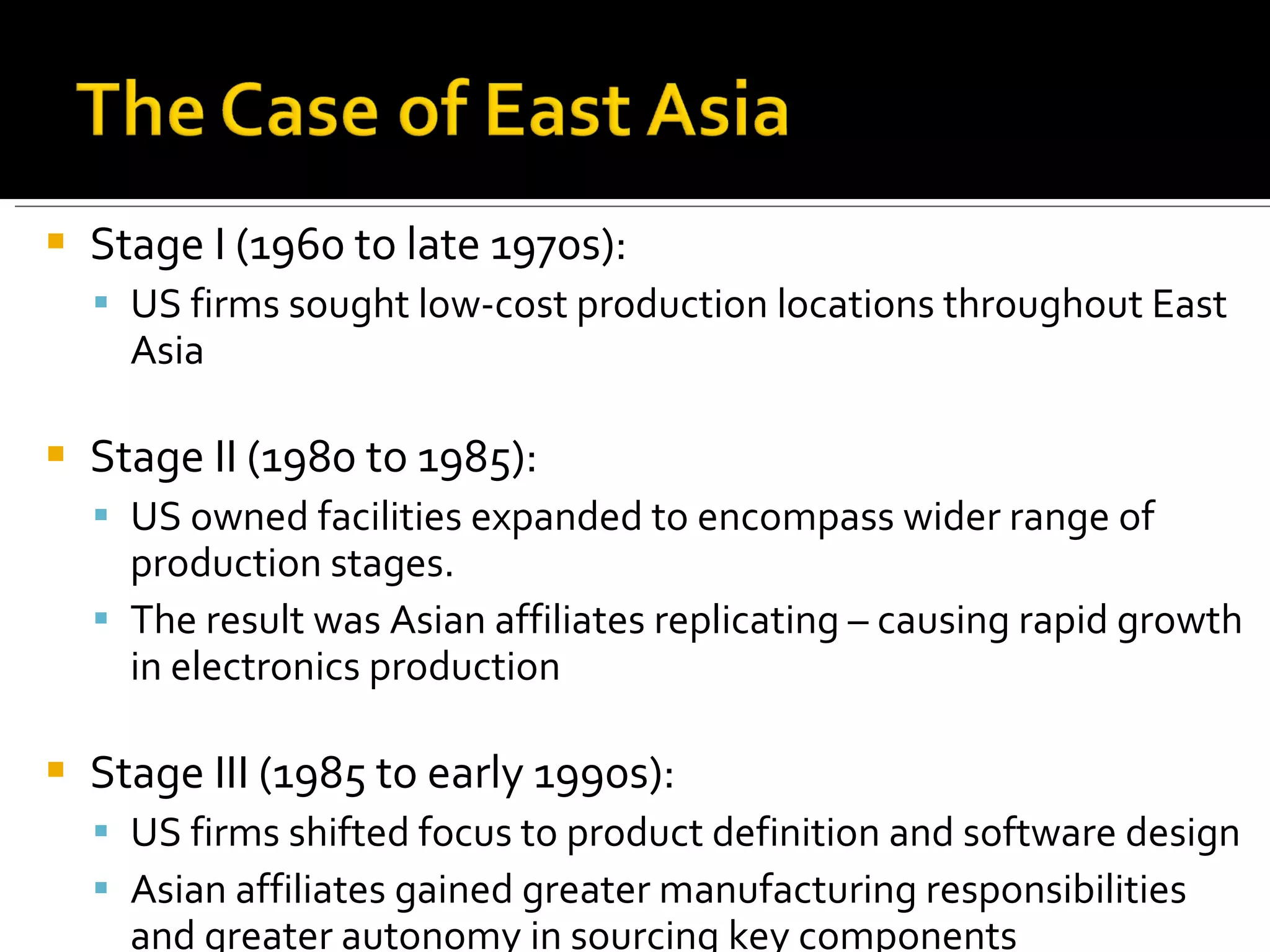 Stage I (1960 to late 1970s): US firms sought low-cost production locations throughout East Asia Stage II (1980 to 1985):  US owned facilities expanded to encompass wider range of production stages. The result was Asian affiliates replicating – causing rapid growth in electronics production Stage III (1985 to early 1990s):  US firms shifted focus to product definition and software design Asian affiliates gained greater manufacturing responsibilities and greater autonomy in sourcing key components 