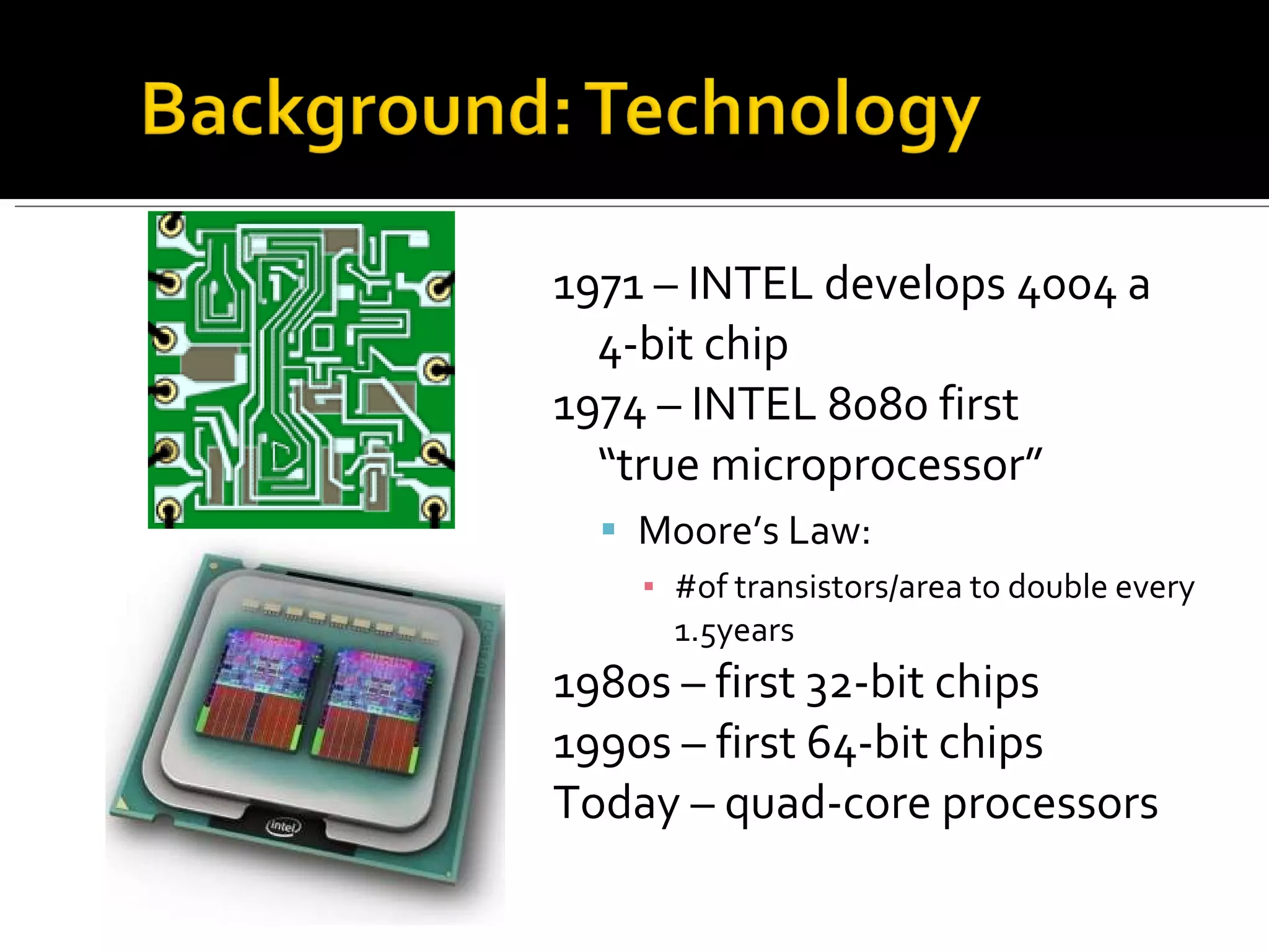 1971 – INTEL develops 4004 a  4-bit chip 1974 – INTEL 8080 first  “true microprocessor” Moore’s Law:  #of transistors/area to double every 1.5years 1980s – first 32-bit chips 1990s – first 64-bit chips Today – quad-core processors 