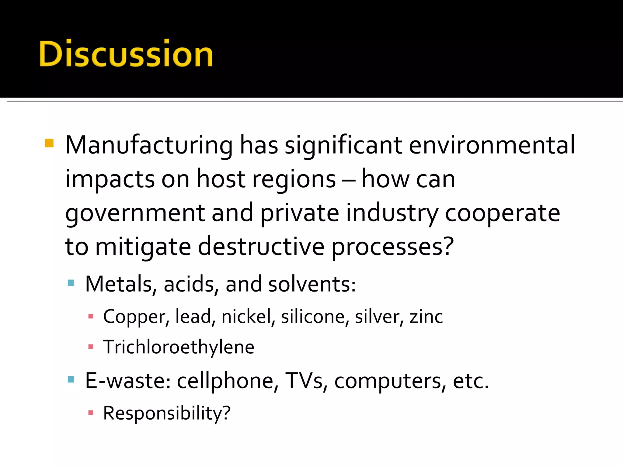 Manufacturing has significant environmental impacts on host regions – how can government and private industry cooperate to mitigate destructive processes? Metals, acids, and solvents: Copper, lead, nickel, silicone, silver, zinc Trichloroethylene E-waste: cellphone, TVs, computers, etc. Responsibility?  