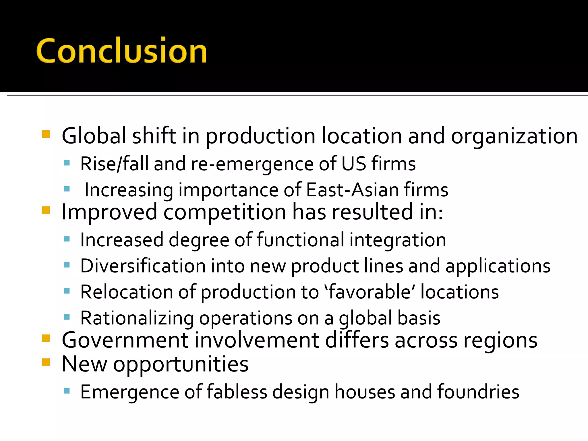 Global shift in production location and organization Rise/fall and re-emergence of US firms Increasing importance of East-Asian firms Improved competition has resulted in: Increased degree of functional integration Diversification into new product lines and applications Relocation of production to ‘favorable’ locations Rationalizing operations on a global basis Government involvement differs across regions New opportunities Emergence of fabless design houses and foundries 