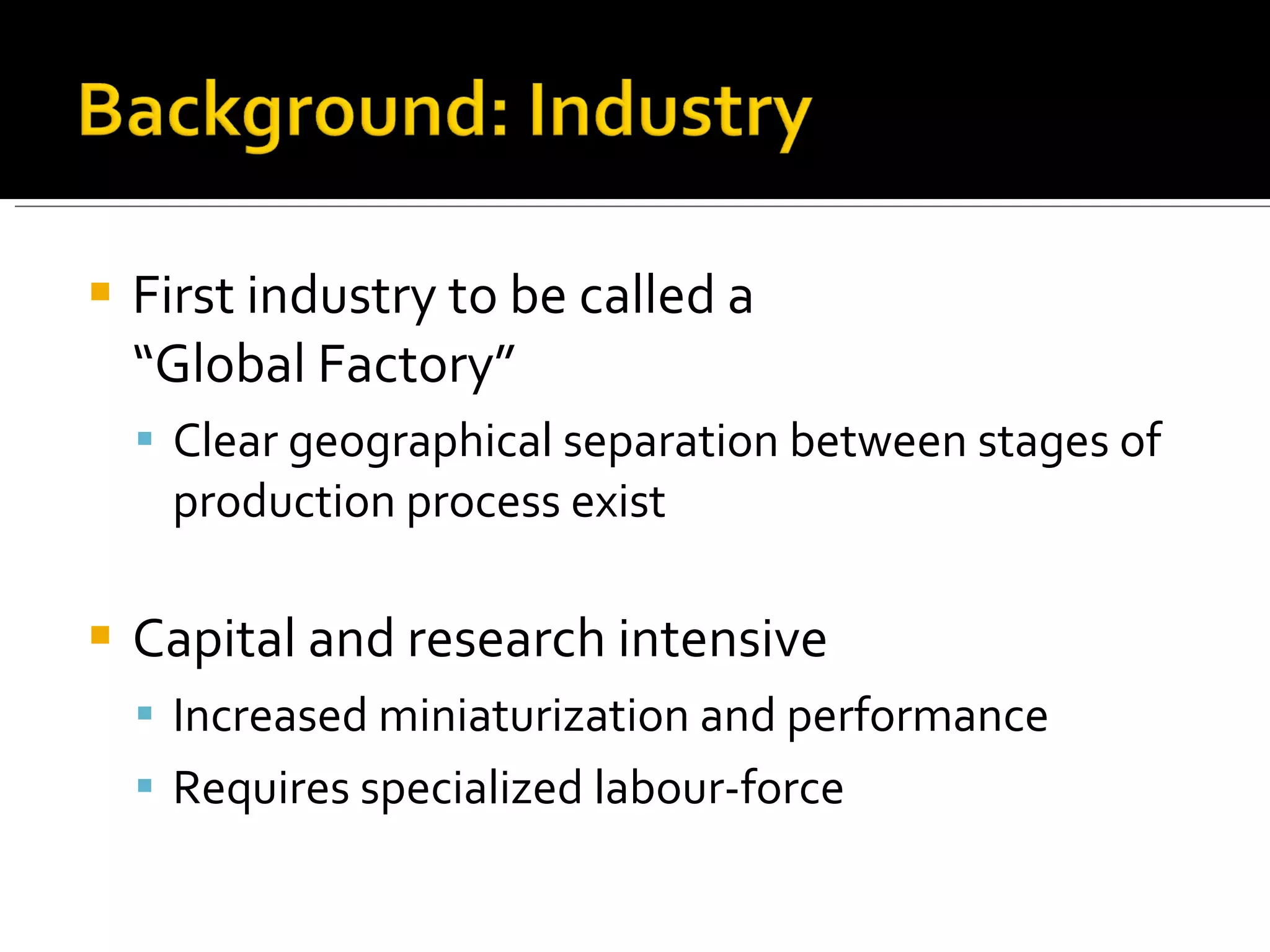 First industry to be called a  “Global Factory”  Clear geographical separation between stages of production process exist Capital and research intensive Increased miniaturization and performance Requires specialized labour-force 