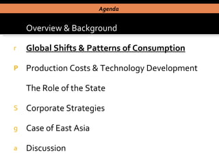 Overview & Background Global Shifts & Patterns of Consumption Production Costs & Technology Development The Role of the State Corporate Strategies Case of East Asia  Discussion Agenda  