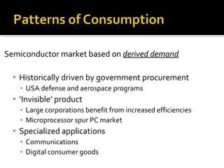 Semiconductor market based on  derived demand Historically driven by government procurement USA defense and aerospace programs ‘ Invisible’ product Large corporations benefit from increased efficiencies Microprocessor spur PC market Specialized applications Communications Digital consumer goods 