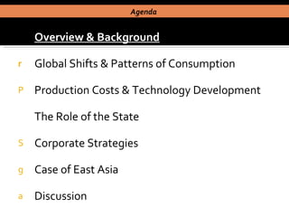 Overview & Background Global Shifts & Patterns of Consumption Production Costs & Technology Development The Role of the State Corporate Strategies Case of East Asia  Discussion Agenda  
