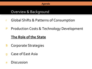 Overview & Background Global Shifts & Patterns of Consumption Production Costs & Technology Development The Role of the State Corporate Strategies Case of East Asia  Discussion Agenda  