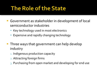 Government as stakeholder in development of local semiconductor industries Key technology used in most electronics Expensive and rapidly changing technology Three ways that government can help develop industry Indigenous production capacity Attracting foreign firms Purchasing from open market and developing for end use 