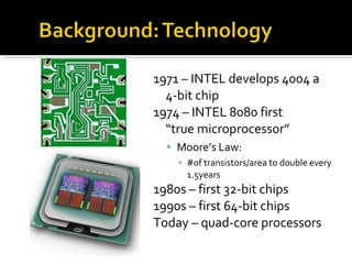 1971 – INTEL develops 4004 a  4-bit chip 1974 – INTEL 8080 first  “true microprocessor” Moore’s Law:  #of transistors/area to double every 1.5years 1980s – first 32-bit chips 1990s – first 64-bit chips Today – quad-core processors 