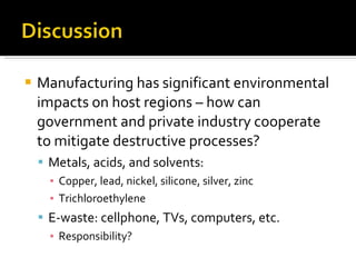 Manufacturing has significant environmental impacts on host regions – how can government and private industry cooperate to mitigate destructive processes? Metals, acids, and solvents: Copper, lead, nickel, silicone, silver, zinc Trichloroethylene E-waste: cellphone, TVs, computers, etc. Responsibility?  