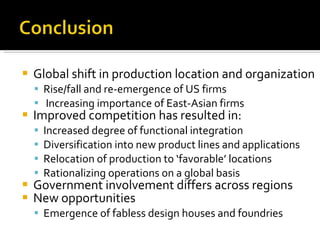 Global shift in production location and organization Rise/fall and re-emergence of US firms Increasing importance of East-Asian firms Improved competition has resulted in: Increased degree of functional integration Diversification into new product lines and applications Relocation of production to ‘favorable’ locations Rationalizing operations on a global basis Government involvement differs across regions New opportunities Emergence of fabless design houses and foundries 