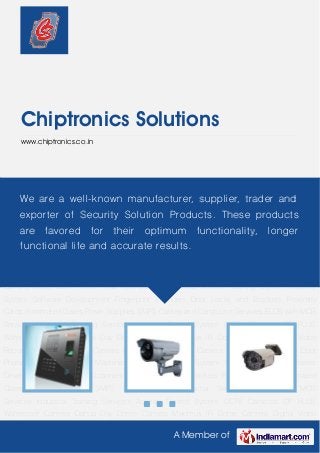 A Member of
Chiptronics Solutions
www.chiptronics.co.in
Access Control System CCTV Cameras CP PLUS Waterproof Camera Dahua Day Dome
Camera Maximus IR Dome Camera Digital Video Recorder Maximus Bullet Camera Dahua
Speed Dome Camera Boom Barriers Video Door Phone Time Attendance Machines Vehicle
Tracking System Security System Software Development Fingerprint Scanners Door Locks and
Brackets Proximity Cards Automated Gates Power Supplies SMPS Cables and Conductor
Services ELCB with MCB Services Industrial Training Services Access Control System CCTV
Cameras CP PLUS Waterproof Camera Dahua Day Dome Camera Maximus IR Dome
Camera Digital Video Recorder Maximus Bullet Camera Dahua Speed Dome Camera Boom
Barriers Video Door Phone Time Attendance Machines Vehicle Tracking System Security
System Software Development Fingerprint Scanners Door Locks and Brackets Proximity
Cards Automated Gates Power Supplies SMPS Cables and Conductor Services ELCB with MCB
Services Industrial Training Services Access Control System CCTV Cameras CP PLUS
Waterproof Camera Dahua Day Dome Camera Maximus IR Dome Camera Digital Video
Recorder Maximus Bullet Camera Dahua Speed Dome Camera Boom Barriers Video Door
Phone Time Attendance Machines Vehicle Tracking System Security System Software
Development Fingerprint Scanners Door Locks and Brackets Proximity Cards Automated
Gates Power Supplies SMPS Cables and Conductor Services ELCB with MCB
Services Industrial Training Services Access Control System CCTV Cameras CP PLUS
Waterproof Camera Dahua Day Dome Camera Maximus IR Dome Camera Digital Video
We are a well-known manufacturer, supplier, trader and
exporter of Security Solution Products. These products
are favored for their optimum functionality, longer
functional life and accurate results.
 