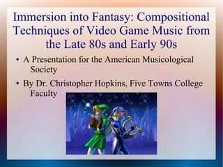 Immersion into Fantasy: Compositional
Techniques of Video Game Music from
the Late 80s and Early 90s
● A Presentation for the American Musicological
Society
● By Dr. Christopher Hopkins, Five Towns College
Faculty
 