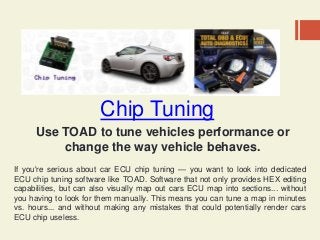 Chip Tuning
Use TOAD to tune vehicles performance or
change the way vehicle behaves.
If you're serious about car ECU chip tuning — you want to look into dedicated
ECU chip tuning software like TOAD. Software that not only provides HEX editing
capabilities, but can also visually map out cars ECU map into sections... without
you having to look for them manually. This means you can tune a map in minutes
vs. hours... and without making any mistakes that could potentially render cars
ECU chip useless.
 