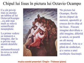 Chipul lui Iisus în pictura lui Octavio Ocampo Cu cât privi ţ i mai cu aten ţ ie un tablou al lui OctavioOcampo , cu atât mai mult se relev ă  semnifica ţ ii nea ş teptate.  La prima vedere se remarc ă  o imagine, dar la o privire mai atent ă  detaliile  se metamorfozeaz ă  în ceva cu totul deosebit. ,[object Object],muzica acestei prezentari: Chopin - Tristesse (piano) 