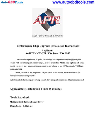 www.autoobdtools.com




        Performance Chip Upgrade Installation Instructions
                                Applies to:
                   Audi TT / VW GTI / VW Jetta / VW Golf

      This handout is provided to guide you through the steps necessary to upgrade your
vehicle with one of our performance chips. Also be aware that APR is only a phone call away
should you every have any questions or concerns pertaining to any APR products. Toll-Free:
1-800-680-7921
      When you talk to the people at APR you speak to the source, not a middleman for
European-sourced components!

Vehicle needs to be in proper working order before any performance modifications are done!



Approximate Installation Time: 15 minutes


Tools Required:
Medium-sized flat-head screwdriver
13mm Socket & Ratchet
 