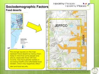 13

Sociodemographic Factors
Food deserts

DENVER

JEFFCO

The orange squares on the map
represent food deserts by Census Tract.
Keep in mind that some people and
places, especially those with lowincome, may face greater barriers in
accessing healthy and affordable food
retailers, which may negatively affect
diet and food security.
Source: United States Department of Agriculture, Accessed, October 2013

 