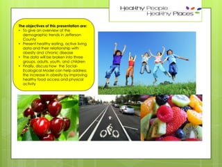 2

The objectives of this presentation are:
• To give an overview of the
demographic trends in Jefferson
County
• Present healthy eating, active living
data and their relationship with
obesity and chronic disease
• The data will be broken into three
groups, adults, youth, and children
• Finally, discuss how the SocialEcological Model can help address
the increase in obesity by improving
healthy food access and physical
activity

 