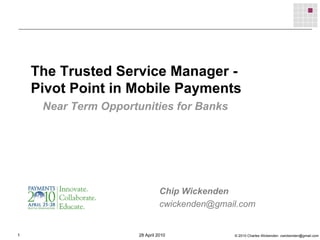 The Trusted Service Manager -
    Pivot Point in Mobile Payments
     Near Term Opportunities for Banks




                                Chip Wickenden
                                cwickenden@gmail.com


1                     28 April 2010            © 2010 Charles Wickenden cwickenden@gmail.com
 