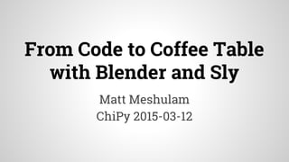 From Code to Coffee Table
with Blender and Sly
Matt Meshulam
ChiPy 2015-03-12
 