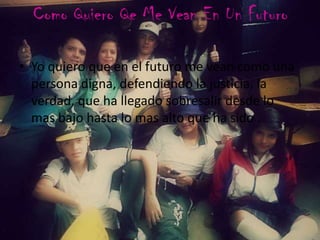 Como Quiero Qe Me Vean En Un Futuro
• Yo quiero que en el futuro me vean como una
persona digna, defendiendo la justicia, la
verdad, que ha llegado sobresalir desde lo
mas bajo hasta lo mas alto que ha sido .
 