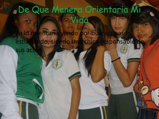 De Que Manera Orientaria Mi
Vida
• Yo lo orientaría yendo por buenos pasos
estudiando, siendo una chica responsable de
sus actos.
 