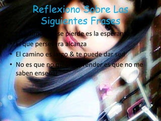 Reflexiono Sobre Las
Siguientes Frases
• Lo ultimo que se pierde es la esperanza
• El que persevera alcanza
• El camino es largo & te puede dar sed
• No es que no quiera aprender es que no me
saben enseñar
 