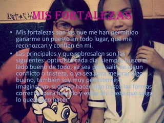 Mis Fortalezas
• Mis fortalezas son las que me han permitido
ganarme un puesto en todo lugar, que me
reconozcan y confíen en mi.
• Las principales y que sobresalen son las
siguientes: optimista cada dia, siempre busco el
lado bueno de todo, ya sea para salir de algun
conflicto o tristeza, o ya sea para mejorar algo
bueno, también soy muy persistente e
imaginativo, si deseo hacer algo busco las formas
correctas para hacerlo y estoy ahi hasta que salga
lo que busco hacer
 