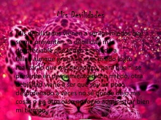 Mis Devilidades
• Mis debilidades vienen a ser los miedos que
se me presentan, la debilidad más
despreciable que tengo es miedo a
fallar, aunque gracias a este miedo logro
realizar lo que me propongo, para que ni se
presente en pensamiento dicho miedo, otra
debilidad viene a ser que soy un poco
desordenado a veces no se donde dejo mis
cosas o en otro caso no logro administrar bien
mi tiempo.
 