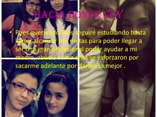 Hacia Donde Voy
• Pues queriendo Dios seguiré estudiando hasta
lograr alcanzar mis metas para poder llegar a
ser una gran profesional poder ayudar a mi
madre, abuela como ellas se esforzaron por
sacarme adelante por darme lo mejor .
 