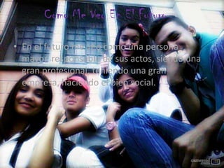 Como Me Veo En El Futuro
• En el futuro me veo como una persona
mayor, responsable de sus actos, siendo una
gran profesional, teniendo una gran
empresa, haciendo el bien social.
 