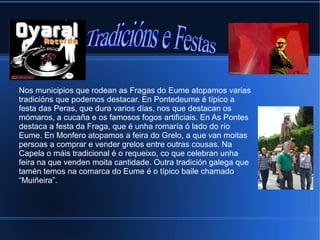 Nos municipios que rodean as Fragas do Eume atopamos varias
tradicións que podemos destacar. En Pontedeume é típico a
festa das Peras, que dura varios días, nos que destacan os
mómaros, a cucaña e os famosos fogos artificiais. En As Pontes
destaca a festa da Fraga, que é unha romaría ó lado do río
Eume. En Monfero atopamos a feira do Grelo, a que van moitas
persoas a comprar e vender grelos entre outras cousas. Na
Capela o máis tradicional é o requeixo, co que celebran unha
feira na que venden moita cantidade. Outra tradición galega que
tamén temos na comarca do Eume é o típico baile chamado
“Muiñeira”.
 