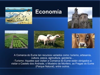 Economía
A Comarca do Eume ten recursos variados como: turismo, artesanía,
cultura, pesca, agricultura, gandería…
-Turismo:-Turismo: Aqueles que visitan a Comarca do Eume están obrigados a
visitar o Castelo dos Andrade, o Mosteiro de Monfero, as Fragas do Eume
(Parque Natural), entre outros.
 