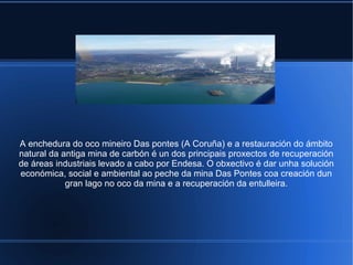 A enchedura do oco mineiro Das pontes (A Coruña) e a restauración do ámbito
natural da antiga mina de carbón é un dos principais proxectos de recuperación
de áreas industriais levado a cabo por Endesa. O obxectivo é dar unha solución
económica, social e ambiental ao peche da mina Das Pontes coa creación dun
gran lago no oco da mina e a recuperación da entulleira.
 