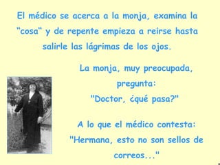 El médico se acerca a la monja, examina la
“cosa“ y de repente empieza a reirse hasta
      salirle las lágrimas de los ojos.

               La monja, muy preocupada,
                        pregunta:
                  "Doctor, ¿qué pasa?"


              A lo que el médico contesta:
            "Hermana, esto no son sellos de
                        correos..."
 