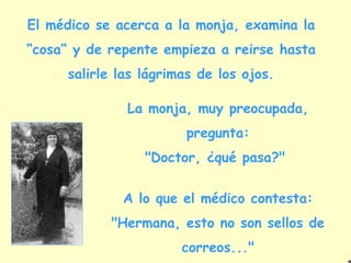 El médico se acerca a la monja, examina la “cosa“ y de repente empieza a reirse hasta salirle las lágrimas de los ojos. La monja, muy preocupada, pregunta: "Doctor, ¿qué pasa?"  A lo que el médico contesta: "Hermana, esto no son sellos de correos..." 